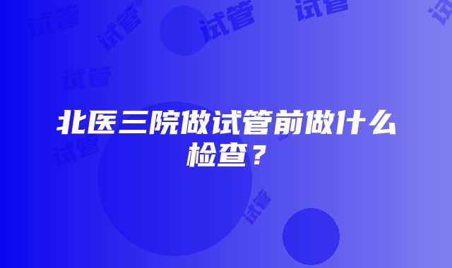 北医三院做试管前做什么检查？