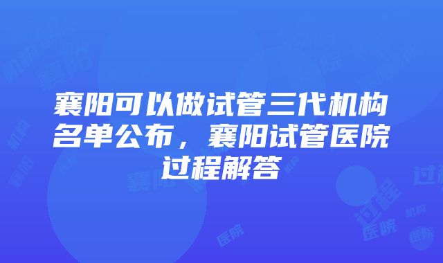 襄阳可以做试管三代机构名单公布，襄阳试管医院过程解答