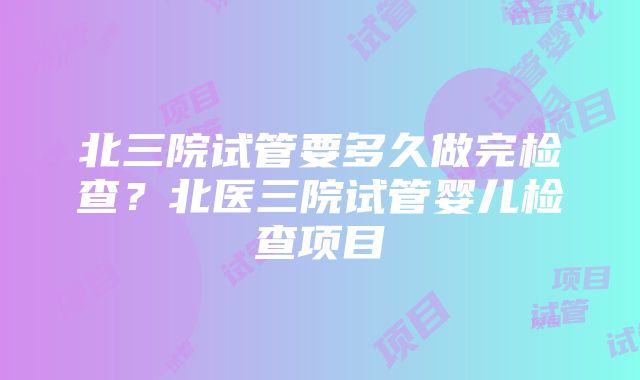 北三院试管要多久做完检查？北医三院试管婴儿检查项目