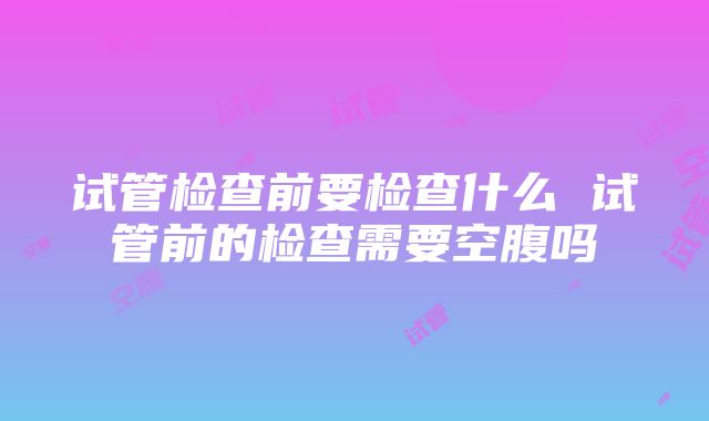 试管检查前要检查什么 试管前的检查需要空腹吗