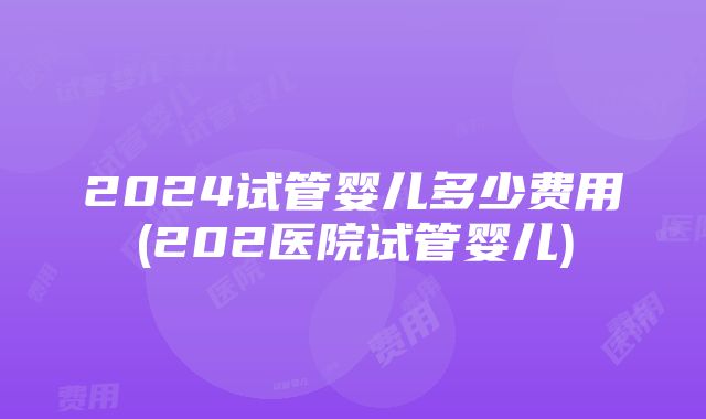 2024试管婴儿多少费用(202医院试管婴儿)