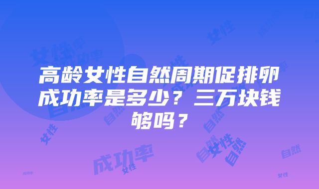 高龄女性自然周期促排卵成功率是多少？三万块钱够吗？