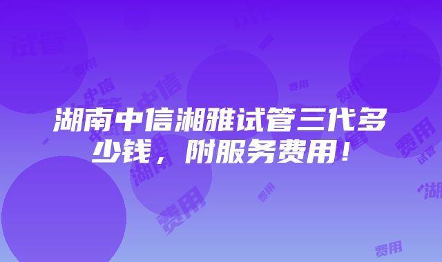 湖南中信湘雅试管三代多少钱，附服务费用！