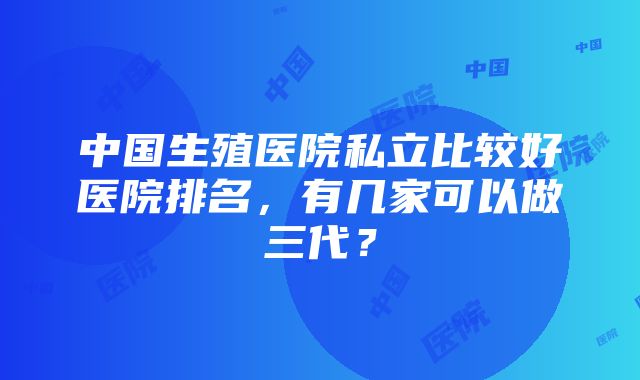 中国生殖医院私立比较好医院排名，有几家可以做三代？