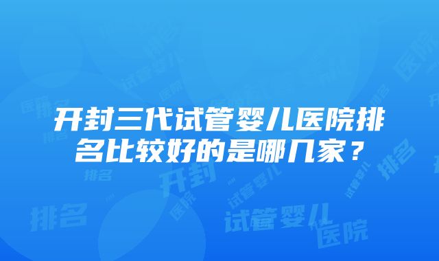 开封三代试管婴儿医院排名比较好的是哪几家？