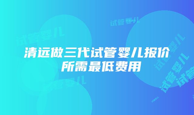 清远做三代试管婴儿报价 所需最低费用