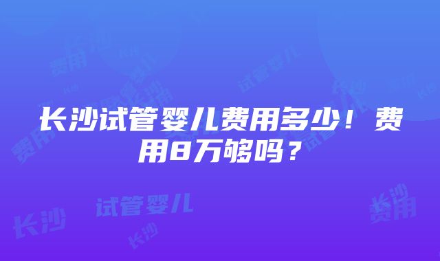 长沙试管婴儿费用多少！费用8万够吗？