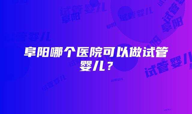 阜阳哪个医院可以做试管婴儿？