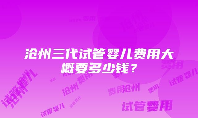 沧州三代试管婴儿费用大概要多少钱？