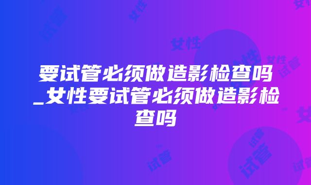 要试管必须做造影检查吗_女性要试管必须做造影检查吗