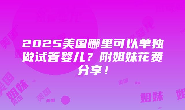 2025美国哪里可以单独做试管婴儿？附姐妹花费分享！