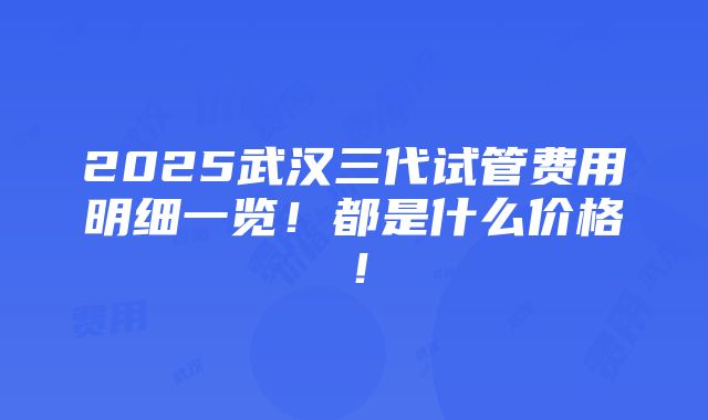 2025武汉三代试管费用明细一览！都是什么价格！