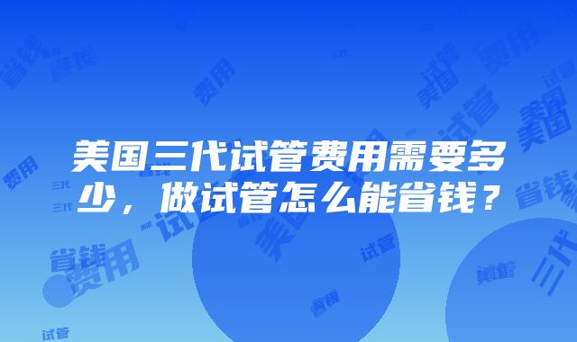 美国三代试管费用需要多少，做试管怎么能省钱？