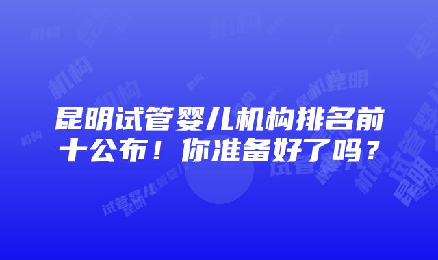 昆明试管婴儿机构排名前十公布！你准备好了吗？