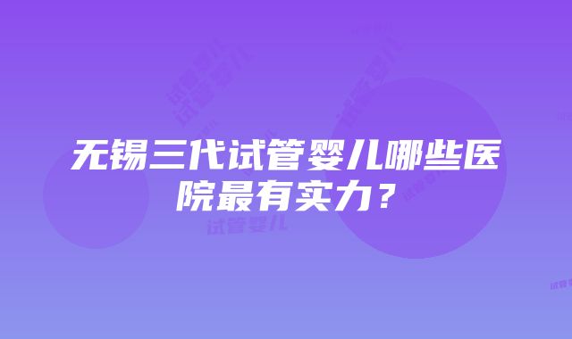 无锡三代试管婴儿哪些医院最有实力？