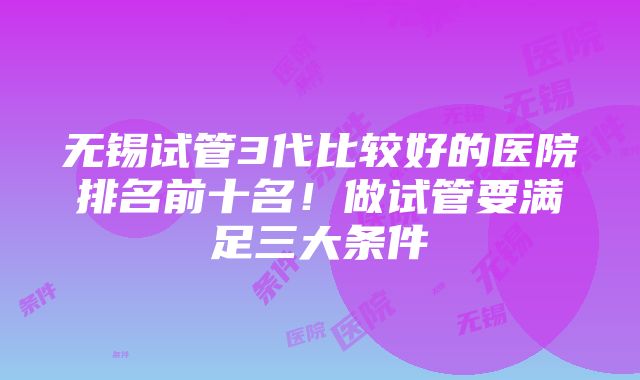 无锡试管3代比较好的医院排名前十名！做试管要满足三大条件