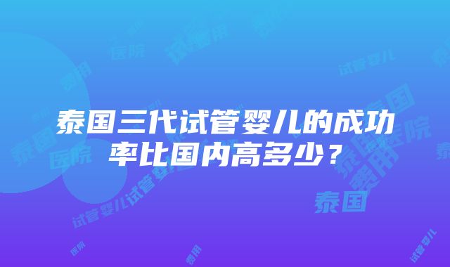 泰国三代试管婴儿的成功率比国内高多少？