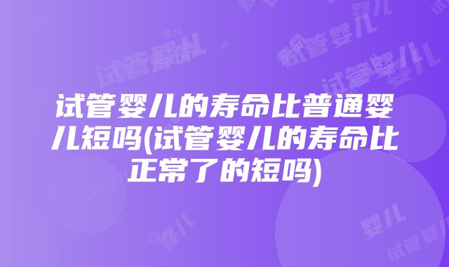 试管婴儿的寿命比普通婴儿短吗(试管婴儿的寿命比正常了的短吗)