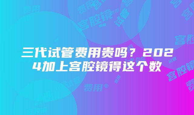 三代试管费用贵吗？2024加上宫腔镜得这个数