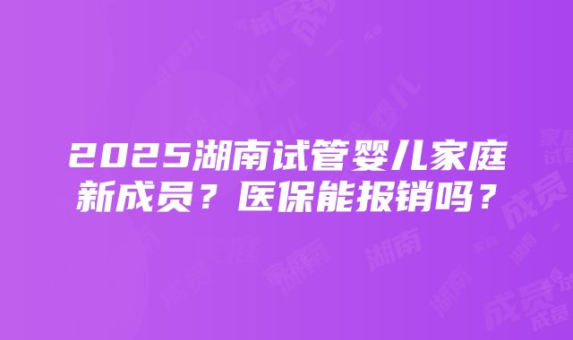 2025湖南试管婴儿家庭新成员？医保能报销吗？