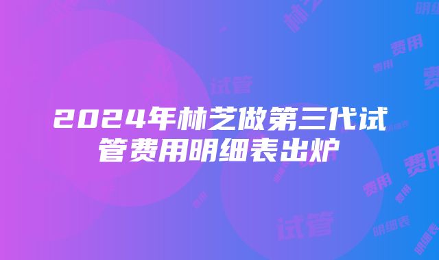 2024年林芝做第三代试管费用明细表出炉