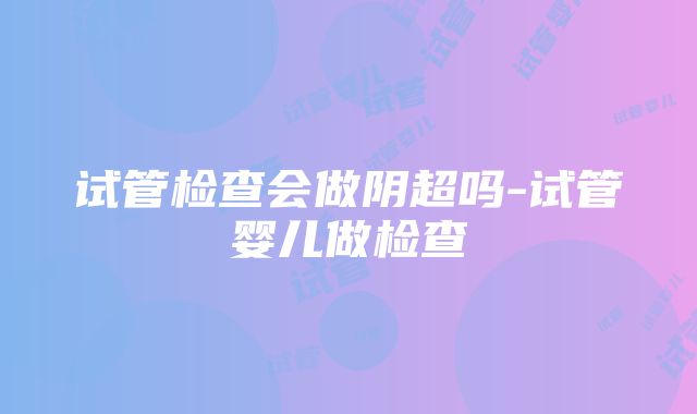 试管检查会做阴超吗-试管婴儿做检查