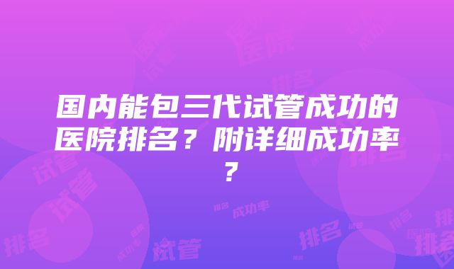 国内能包三代试管成功的医院排名？附详细成功率？