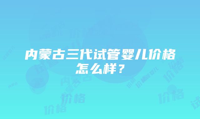 内蒙古三代试管婴儿价格怎么样？