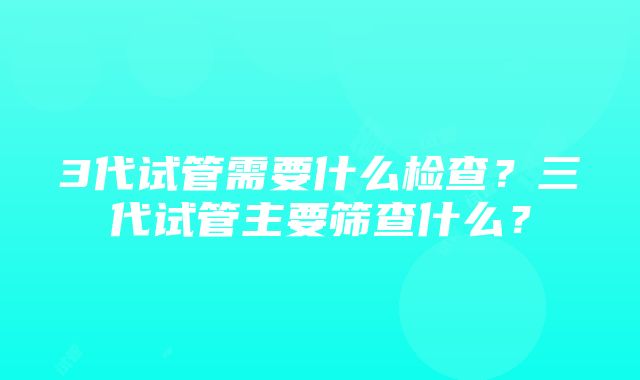 3代试管需要什么检查？三代试管主要筛查什么？