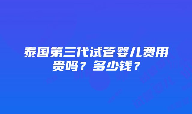 泰国第三代试管婴儿费用贵吗？多少钱？