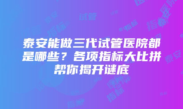 泰安能做三代试管医院都是哪些？各项指标大比拼帮你揭开谜底