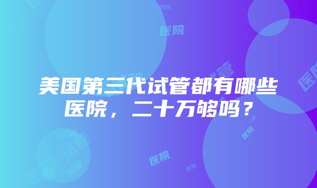 美国第三代试管都有哪些医院，二十万够吗？