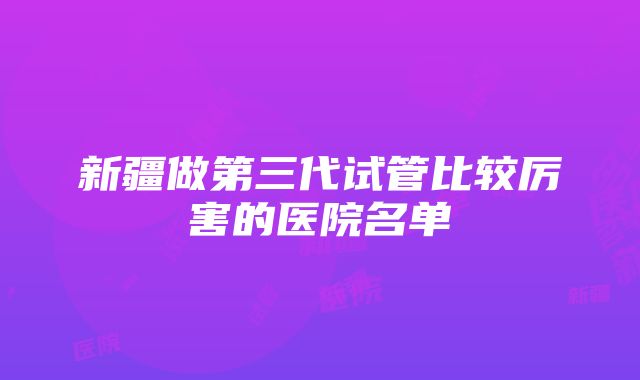 新疆做第三代试管比较厉害的医院名单