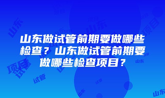 山东做试管前期要做哪些检查？山东做试管前期要做哪些检查项目？