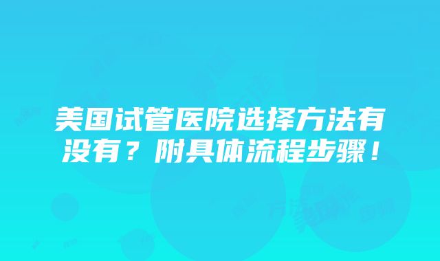 美国试管医院选择方法有没有？附具体流程步骤！