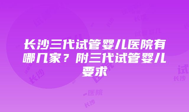 长沙三代试管婴儿医院有哪几家？附三代试管婴儿要求