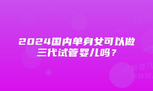 2024国内单身女可以做三代试管婴儿吗？