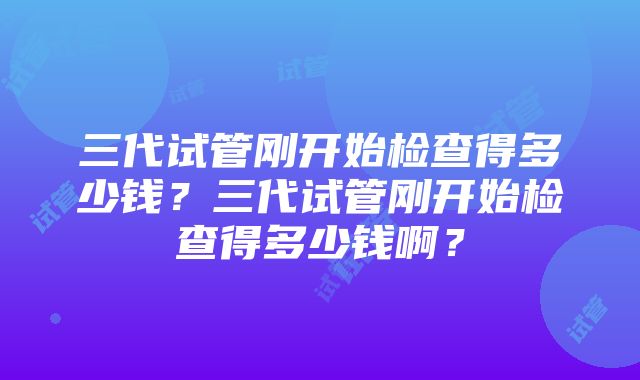 三代试管刚开始检查得多少钱？三代试管刚开始检查得多少钱啊？