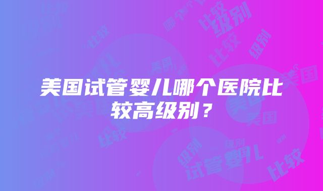 美国试管婴儿哪个医院比较高级别？