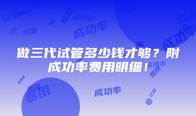 做三代试管多少钱才够？附成功率费用明细！