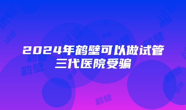 2024年鹤壁可以做试管三代医院受骗