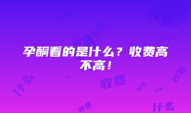 孕酮看的是什么？收费高不高！