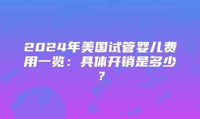 2024年美国试管婴儿费用一览：具体开销是多少？