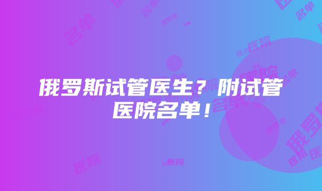 俄罗斯试管医生？附试管医院名单！