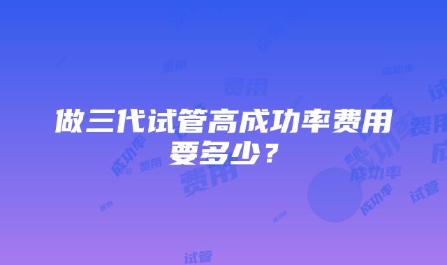 做三代试管高成功率费用要多少？