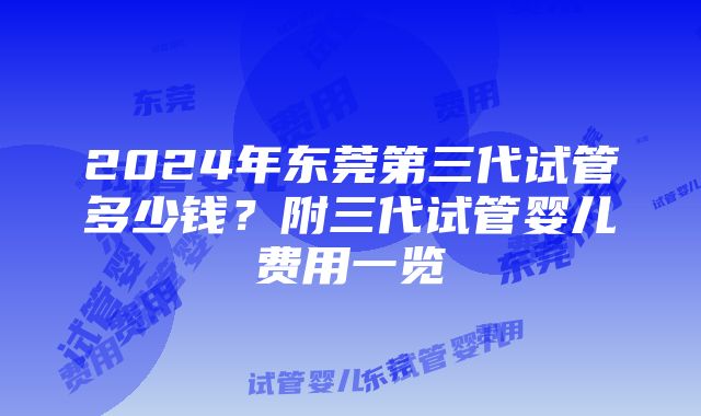 2024年东莞第三代试管多少钱？附三代试管婴儿费用一览