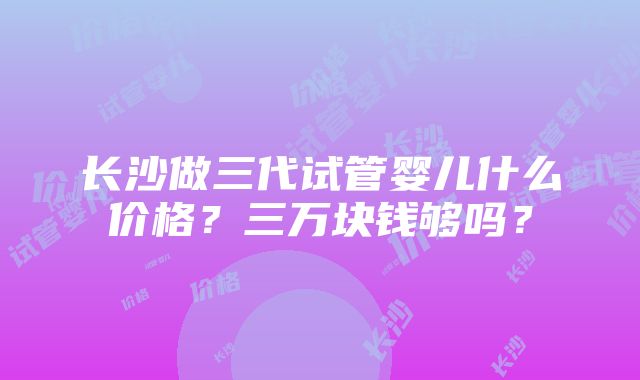 长沙做三代试管婴儿什么价格？三万块钱够吗？