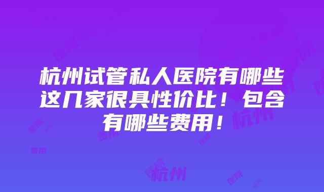 杭州试管私人医院有哪些这几家很具性价比！包含有哪些费用！