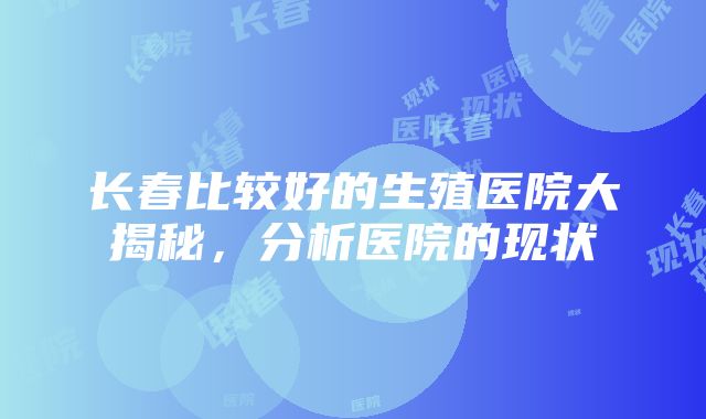 长春比较好的生殖医院大揭秘，分析医院的现状