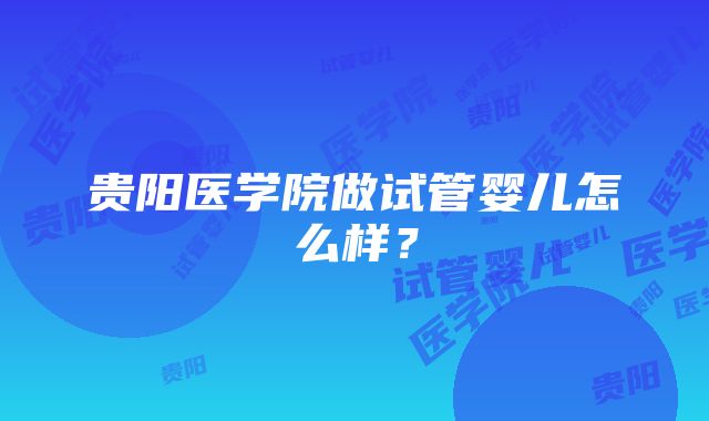 贵阳医学院做试管婴儿怎么样？